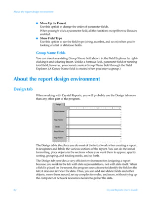 About the report design environment



                   I   Move Up (or Down)
                       Use this option to change the order of parameter fields.
                       When you right-click a parameter field, all the functions except Browse Data are
                       enabled.
                   I   Show Field Type
                       Use this option to see the field type (string, number, and so on) when you’re
                       looking at a list of database fields.

                   Group Name Fields
                   You can insert an existing Group Name field shown in the Field Explorer by right-
                   clicking it and selecting Insert. Unlike a formula field, parameter field or running
                   total field, however, you cannot create a Group Name field through the Field
                   Explorer. (A Group Name field is created when you insert a group.)


About the report design environment
Design tab
                   When working with Crystal Reports, you will probably use the Design tab more
                   than any other part of the program.




                   The Design tab is the place you do most of the initial work when creating a report.
                   It designates and labels the various sections of the report. You can do the initial
                   formatting, place objects in the sections where you want them to appear, specify
                   sorting, grouping, and totaling needs, and so forth.
                   The Design tab provides a very efficient environment for designing a report
                   because you work in the tab with data representations, not with data itself. When
                   a field is placed on the report, the program uses a frame to identify the field on the
                   tab; it does not retrieve the data. Thus, you can add and delete fields and other
                   objects, move them around, set up complex formulas, and more, without tying up
                   the computer or network resources needed to gather the data.



82                                                                             Crystal Reports User’s Guide
 