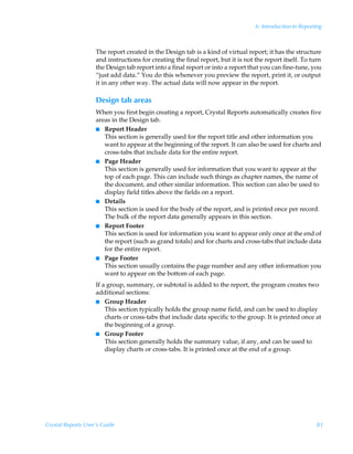 6: Introduction to Reporting



                    The report created in the Design tab is a kind of virtual report; it has the structure
                    and instructions for creating the final report, but it is not the report itself. To turn
                    the Design tab report into a final report or into a report that you can fine-tune, you
                    “just add data.” You do this whenever you preview the report, print it, or output
                    it in any other way. The actual data will now appear in the report.

                    Design tab areas
                    When you first begin creating a report, Crystal Reports automatically creates five
                    areas in the Design tab.
                    I Report Header
                       This section is generally used for the report title and other information you
                       want to appear at the beginning of the report. It can also be used for charts and
                       cross-tabs that include data for the entire report.
                    I Page Header
                       This section is generally used for information that you want to appear at the
                       top of each page. This can include such things as chapter names, the name of
                       the document, and other similar information. This section can also be used to
                       display field titles above the fields on a report.
                    I Details
                       This section is used for the body of the report, and is printed once per record.
                       The bulk of the report data generally appears in this section.
                    I Report Footer
                       This section is used for information you want to appear only once at the end of
                       the report (such as grand totals) and for charts and cross-tabs that include data
                       for the entire report.
                    I Page Footer
                       This section usually contains the page number and any other information you
                       want to appear on the bottom of each page.
                    If a group, summary, or subtotal is added to the report, the program creates two
                    additional sections:
                    I Group Header
                        This section typically holds the group name field, and can be used to display
                        charts or cross-tabs that include data specific to the group. It is printed once at
                        the beginning of a group.
                    I Group Footer
                        This section generally holds the summary value, if any, and can be used to
                        display charts or cross-tabs. It is printed once at the end of a group.




Crystal Reports User’s Guide                                                                               83
 
