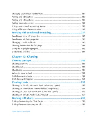 Changing your default field formats ................................................................... 227
Adding and editing lines ................................................................................... 229
Adding and editing boxes .................................................................................. 230
Adding shapes to a report .................................................................................. 231
Using conventional accounting formats ............................................................. 232
Using white space between rows ...................................................................... 235
Working with conditional formatting ............................................ 237
Conditional on or off properties ........................................................................ 237
Conditional attribute properties ......................................................................... 238
Changing conditional fonts ............................................................................... 240
Creating footers after the first page .................................................................... 241
Using the Highlighting Expert ............................................................................ 242
Undo/Redo activities ......................................................................................... 244

Chapter 13: Charting
Charting concepts ......................................................................... 248
Charting overview ............................................................................................. 248
Chart layouts ..................................................................................................... 248
Chart types ........................................................................................................ 249
Where to place a chart ...................................................................................... 251
Drill-down with charts ...................................................................................... 251
Drill-down with legends .................................................................................... 251
Creating charts .............................................................................. 252
Charting on details or formula fields (Advanced layout) ..................................... 252
Charting on summary or subtotal fields (Group layout) ...................................... 254
Charting on Cross-Tab summaries (Cross-Tab layout) ........................................ 256
Charting on an OLAP cube (OLAP layout) ......................................................... 257
Working with charts ..................................................................... 259
Editing charts using the Chart Expert .................................................................. 259
Editing charts on the Analyzer tab ..................................................................... 259


Crystal Reports User’s Guide                                                                                          ix
 