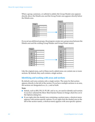 About the report design environment



                   When a group, summary, or subtotal is added, the Group Header area appears
                   directly above the Details area and the Group Footer area appears directly below
                   the Details area.




                   If you set up additional groups, the program creates new group areas between the
                   Details area and the existing Group Header and Group Footer area(s).




                   Like the original areas, each of these newly added areas can contain one or more
                   sections. By default, they each contain a single section.

                   Identifying and working with areas and sections
                   By default, each area contains only a single section. The name for that section
                   appears directly to the left of the section. If you have multiple sections in an area,
                   the sections are designated as a, b, c, and so forth.
                   Note:
                   I Initials, such as RH, PH, D, PF, RF, and so on, are used to identify each section
                     if you have selected the Show Short Section Names in Design check box on in
                     the Options dialog box.
                   I If you right-click the shaded area containing a section name, a shortcut menu
                     appears with section-specific options. If you right-click the shaded area to the
                     left of the section names, a shortcut menu appears with area-specific options.




84                                                                             Crystal Reports User’s Guide
 