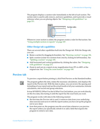 6: Introduction to Reporting



                    The program displays a section ruler immediately to the left of each section. The
                    section ruler is used to add, remove, and move guidelines, and to provide a visual
                    reference when you are placing objects. See “Designing with guidelines” on
                    page 211.


                                                                        Section ruler.




                    Whenever a new section is added, the program creates a ruler for that section. See
                    “Using multiple sections in reports” on page 187.

                    Other Design tab capabilities
                    There are several other capabilities built into the Design tab. With the Design tab,
                    you can:
                    I Resize a section by dragging its boundary. See “Resizing a section” on page 186.
                    I Split a section (create two sections from one) by clicking its left boundary. See
                       “Splitting a section” on page 185.
                    I Add horizontal and vertical guidelines by clicking the rulers. See “Designing
                       with guidelines” on page 211.
                    I Zoom in and out on a report at any magnification from 25% to 400% of the
                       original size. See “Using the zoom feature” on page 100.


Preview tab
                    To preview a report before printing it, click Print Preview on the Standard toolbar.
                    The program gathers the data, makes the necessary calculations, and displays the
                    report in the Preview tab. With the data in place, you can review the spacing and
                    formatting of your report and see the actual results of all your summaries, formula
                    calculations, and record and group selections.
                    In true WYSIWYG (What You See Is What You Get) fashion, you can work directly
                    on this live data, fine-tuning it until the report has the exact look you want.
                    The program works with data in the following manner:
                    I the first time the Preview tab is used, it retrieves data from your underlying
                      data source(s) and saves it with the report (unless you have set up the program
                      not to save data)
                    I from that point on, the program uses the saved data whenever you preview
                      the report unless you specifically refresh it or add a field that requires the
                      program to retrieve new data.




Crystal Reports User’s Guide                                                                            85
 