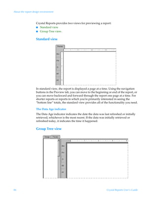 About the report design environment



                   Crystal Reports provides two views for previewing a report:
                   I Standard view
                   I Group Tree view.


                   Standard view




                   In standard view, the report is displayed a page at a time. Using the navigation
                   buttons in the Preview tab, you can move to the beginning or end of the report, or
                   you can move backward and forward through the report one page at a time. For
                   shorter reports or reports in which you’re primarily interested in seeing the
                   “bottom line” totals, the standard view provides all of the functionality you need.

                   The Data Age indicator
                   The Data Age indicator indicates the date the data was last refreshed or initially
                   retrieved, whichever is the most recent. If the data was initially retrieved or
                   refreshed today, it indicates the time it happened.

                   Group Tree view




86                                                                           Crystal Reports User’s Guide
 