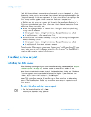 Creating a new report



                    Each field in a database contains dozens, hundreds, or even thousands of values,
                    depending on the number of records in the database. When you place a field in the
                    Design tab, a single field frame represents all those values. When you highlight the
                    field, sizing handles appear on the frame and the frame changes color.
                    In the Preview tab, however, you are working with the actual data. Instead of a
                    field frame representing many field values, the values themselves appear. Some
                    additional things to consider are:
                    I When you highlight a field or formula field value, you are actually selecting
                        every value in the field:
                        I the program places a sizing frame around the specific value you select
                        I it highlights every other value in the field.
                    I Likewise, when you select a summary value, you are actually selecting all the
                        related summary values:
                        I the program places a sizing frame around the specific value you select
                        I it highlights all the related summary values.

                    Aside from the differences in appearance, the process of building and modifying a
                    report is the same in both the Design tab and the Preview tab. You should find it
                    easy to work with your reports in both places.


Creating a new report
Selecting the data source
                    After deciding which option you want to use for creating your report (see “Report
                    creation options” on page 76), the next step is to select a data source to use.
                    Most data sources can be chosen through the Data Explorer dialog box. The Data
                    Explorer appears when you choose Database in a Report Expert, or when you
                    create a report from scratch using As a Blank Report.
                    Note: This procedure uses the Report Experts to show you how to select a data
                    source. The Data Explorer dialog box is used the same way for reports created
                    from scratch.

                    To select the data and start a new report
                    1 On the Standard toolbar, click New.
                      The Crystal Report Gallery appears.




88                                                                            Crystal Reports User’s Guide
 
