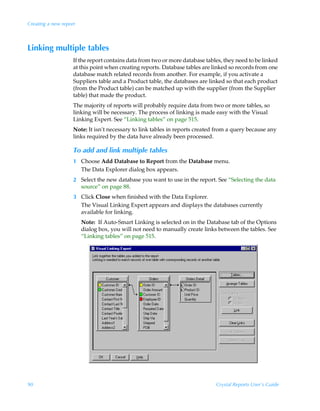 Creating a new report



Linking multiple tables
                    If the report contains data from two or more database tables, they need to be linked
                    at this point when creating reports. Database tables are linked so records from one
                    database match related records from another. For example, if you activate a
                    Suppliers table and a Product table, the databases are linked so that each product
                    (from the Product table) can be matched up with the supplier (from the Supplier
                    table) that made the product.
                    The majority of reports will probably require data from two or more tables, so
                    linking will be necessary. The process of linking is made easy with the Visual
                    Linking Expert. See “Linking tables” on page 515.
                    Note: It isn’t necessary to link tables in reports created from a query because any
                    links required by the data have already been processed.

                    To add and link multiple tables
                    1 Choose Add Database to Report from the Database menu.
                      The Data Explorer dialog box appears.
                    2 Select the new database you want to use in the report. See “Selecting the data
                      source” on page 88.
                    3 Click Close when finished with the Data Explorer.
                      The Visual Linking Expert appears and displays the databases currently
                      available for linking.
                        Note: If Auto-Smart Linking is selected on in the Database tab of the Options
                        dialog box, you will not need to manually create links between the tables. See
                        “Linking tables” on page 515.




90                                                                            Crystal Reports User’s Guide
 