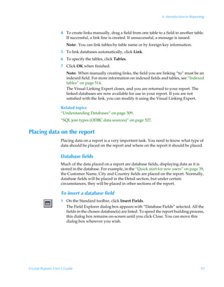 6: Introduction to Reporting



                    4 To create links manually, drag a field from one table to a field in another table.
                      If successful, a link line is created. If unsuccessful, a message is issued.
                        Note: You can link tables by table name or by foreign key information.
                    5 To link databases automatically, click Link.
                    6 To specify the tables, click Tables.
                    7 Click OK when finished.
                        Note: When manually creating links, the field you are linking “to” must be an
                        indexed field. For more information on indexed fields and tables, see “Indexed
                        tables” on page 514.
                        The Visual Linking Expert closes, and you are returned to your report. The
                        linked databases are now available for use in your report. If you are not
                        satisfied with the link, you can modify it using the Visual Linking Expert.

                    Related topics
                    “Understanding Databases” on page 509.
                    “SQL join types (ODBC data sources)” on page 527.


Placing data on the report
                    Placing data on a report is a very important task. You need to know what type of
                    data should be placed on the report and where on the report it should be placed.

                    Database fields
                    Much of the data placed on a report are database fields, displaying data as it is
                    stored in the database. For example, in the “Quick start for new users” on page 39,
                    the Customer Name, City and Country fields are placed on the report. Normally,
                    database fields will be placed in the Detail section, but under certain
                    circumstances, they will be placed in other sections of the report.

                    To insert a database field
                    1 On the Standard toolbar, click Insert Fields.
                      The Field Explorer dialog box appears with “Database Fields” selected. All the
                      fields in the chosen database(s) are listed. To speed the report building process,
                      this dialog box remains on-screen until you click Close. You can move this
                      dialog box wherever you wish.




Crystal Reports User’s Guide                                                                            91
 