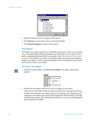 Creating a new report




                    2 Select the field you want to appear in the report.
                    3 Click Browse to review the values in the selected field.
                    4 Click Insert to Report to place it in the report.

                    Text objects
                    Text objects are used in reports for a multitude of purposes. They are a powerful
                    way of inserting titles; labeling summaries and other data on your report; and of
                    easily combining database fields. For example, in the “Quick start for new users”
                    on page 39, text objects are used to easily display the two contact name database
                    fields as one object, to insert a column heading for the concatenated contact name,
                    and to insert a title in your report.

                    To insert a text object
                    1 On the Standard toolbar, click Insert Text Object. An empty object frame
                      appears.




                    2 Position the text object where you want it to appear in the report.
                      Click once on the border of the text object to select it for resizing and moving.
                      Double-click inside the text object to select it for editing. The Design tab ruler
                      changes to a text object ruler sized to the length of the selected object. To the left,
                      a tab indicator appears. By clicking the tab indicator, you can cycle through the
                      four tab options available.




92                                                                                Crystal Reports User’s Guide
 