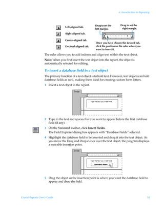 6: Introduction to Reporting




                                                             Drag to set the        Drag to set the
                                     Left-aligned tab.
                                                             left margin.            right margin.
                                     Right-aligned tab.

                                     Center-aligned tab.
                                                              Once you have chosen the desired tab,
                                     Decimal-aligned tab.     click the position on the ruler where you
                                                              want to insert it.

                    The ruler allows you to add indents and align text within the text object.
                    Note: When you first insert the text object into the report, the object is
                    automatically selected for editing.

                    To insert a database field in a text object
                    The primary function of a text object is to hold text. However, text objects can hold
                    database fields as well, making them ideal for creating custom form letters.
                    1 Insert a text object in the report.




                    2 Type in the text and spaces that you want to appear before the first database
                      field (if any).
                    3 On the Standard toolbar, click Insert Fields.
                      The Field Explorer dialog box appears with “Database Fields” selected.
                    4 Highlight the database field to be inserted and drag it into the text object. As
                      you move the Drag and Drop cursor over the text object, the program displays
                      a movable insertion point.




                    5 Drag the object so the insertion point is where you want the database field to
                      appear and drop the field.




Crystal Reports User’s Guide                                                                               93
 