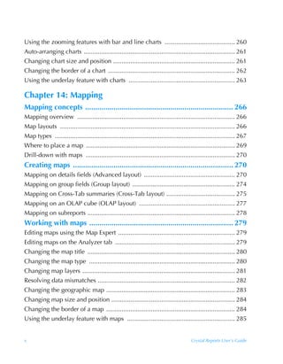 Using the zooming features with bar and line charts ......................................... 260
Auto-arranging charts ........................................................................................ 261
Changing chart size and position ....................................................................... 261
Changing the border of a chart .......................................................................... 262
Using the underlay feature with charts .............................................................. 263

Chapter 14: Mapping
Mapping concepts ......................................................................... 266
Mapping overview ............................................................................................ 266
Map layouts ...................................................................................................... 266
Map types ......................................................................................................... 267
Where to place a map ....................................................................................... 269
Drill-down with maps ....................................................................................... 270
Creating maps ............................................................................... 270
Mapping on details fields (Advanced layout) ..................................................... 270
Mapping on group fields (Group layout) ............................................................ 274
Mapping on Cross-Tab summaries (Cross-Tab layout) ........................................ 275
Mapping on an OLAP cube (OLAP layout) ........................................................ 277
Mapping on subreports ...................................................................................... 278
Working with maps ....................................................................... 279
Editing maps using the Map Expert .................................................................... 279
Editing maps on the Analyzer tab ...................................................................... 279
Changing the map title ...................................................................................... 280
Changing the map type ..................................................................................... 280
Changing map layers ......................................................................................... 281
Resolving data mismatches ................................................................................ 282
Changing the geographic map ........................................................................... 283
Changing map size and position ........................................................................ 284
Changing the border of a map ........................................................................... 284
Using the underlay feature with maps ............................................................... 285


x                                                                                        Crystal Reports User’s Guide
 