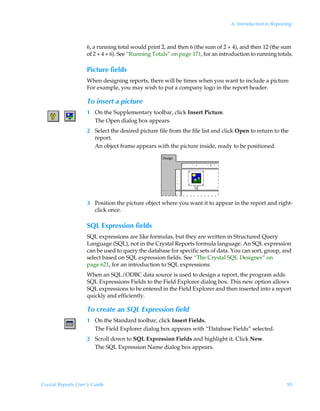 6: Introduction to Reporting



                    6, a running total would print 2, and then 6 (the sum of 2 + 4), and then 12 (the sum
                    of 2 + 4 + 6). See “Running Totals” on page 171, for an introduction to running totals.

                    Picture fields
                    When designing reports, there will be times when you want to include a picture.
                    For example, you may wish to put a company logo in the report header.

                    To insert a picture
                    1 On the Supplementary toolbar, click Insert Picture.
                      The Open dialog box appears.
                    2 Select the desired picture file from the file list and click Open to return to the
                      report.
                      An object frame appears with the picture inside, ready to be positioned.




                    3 Position the picture object where you want it to appear in the report and right-
                      click once.

                    SQL Expression fields
                    SQL expressions are like formulas, but they are written in Structured Query
                    Language (SQL), not in the Crystal Reports formula language. An SQL expression
                    can be used to query the database for specific sets of data. You can sort, group, and
                    select based on SQL expression fields. See “The Crystal SQL Designer” on
                    page 621, for an introduction to SQL expressions.
                    When an SQL/ODBC data source is used to design a report, the program adds
                    SQL Expressions Fields to the Field Explorer dialog box. This new option allows
                    SQL expressions to be entered in the Field Explorer and then inserted into a report
                    quickly and efficiently.

                    To create an SQL Expression field
                    1 On the Standard toolbar, click Insert Fields.
                      The Field Explorer dialog box appears with “Database Fields” selected.
                    2 Scroll down to SQL Expression Fields and highlight it. Click New.
                      The SQL Expression Name dialog box appears.




Crystal Reports User’s Guide                                                                              95
 