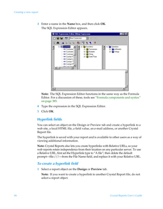 Creating a new report



                    3 Enter a name in the Name box, and then click OK.
                      The SQL Expression Editor appears.




                        Note: The SQL Expression Editor functions in the same way as the Formula
                        Editor. For a discussion of these, tools see “Formula components and syntax”
                        on page 385.
                    4 Type the expression in the SQL Expression Editor.
                    5 Click OK.

                    Hyperlink fields
                    You can select an object on the Design or Preview tab and create a hyperlink to a
                    web site, a local HTML file, a field value, an e-mail address, or another Crystal
                    Report file.
                    The hyperlink is saved with your report and is available to other users as a way of
                    viewing additional information.
                    Note: Crystal Reports also lets you create hyperlinks with Relative URLs, so your
                    web reports retain independence from their location on any particular server. To use
                    a Relative URL, first set the Hyperlink type to “A file”; then delete the default
                    prompt—file:///—from the File Name field, and replace it with your Relative URL.

                    To create a hyperlink field
                    1 Select a report object on the Design or Preview tab.
                        Note: If you want to create a hyperlink to another Crystal Report file, do not
                        select a report object.




96                                                                             Crystal Reports User’s Guide
 
