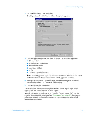 6: Introduction to Reporting



                    2 On the Insert menu, click Hyperlink.
                      The Hyperlink tab of the Format Editor dialog box appears.




                    3 Click the type of hyperlink you want to create. The available types are:
                      I No hyperlink
                      I A web site on the Internet
                      I Current field value
                      I An e-mail address
                      I A file
                      I Another Crystal report file.

                        Note: Not all hyperlink types are available at all times. The object you select
                        and its location on the report determine which types are available.
                    4 After you have chosen a hyperlink type, enter the appropriate hyperlink
                      information (the URL of a web site, for example).
                    5 Click OK when you are finished.
                    The hyperlink is inserted as appropriate. Click it on the report to go to the
                    appropriate site, e-mail address or other report.
                    Note: If you set the hyperlink type to “Another Crystal Report file”, you are
                    creating an on-demand subreport (see “Subreports” on page 493). Just as one
                    subreport cannot contain another subreport, you cannot create a hyperlink
                    between two subreports.




Crystal Reports User’s Guide                                                                            97
 