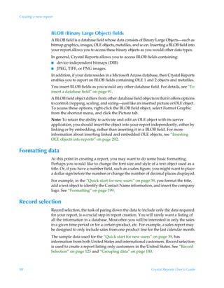 Creating a new report



                    BLOB (Binary Large Object) fields
                    A BLOB field is a database field whose data consists of Binary Large Objects—such as
                    bitmap graphics, images, OLE objects, metafiles, and so on. Inserting a BLOB field into
                    your report allows you to access these binary objects as you would other data types.
                    In general, Crystal Reports allows you to access BLOB fields containing:
                    I device-independent bitmaps (DIB)
                    I JPEG, TIFF, or PNG images.

                    In addition, if your data resides in a Microsoft Access database, then Crystal Reports
                    enables you to report on BLOB fields containing OLE 1 and 2 objects and metafiles.
                    You insert BLOB fields as you would any other database field. For details, see “To
                    insert a database field” on page 91.
                    A BLOB field object differs from other database field objects in that it offers options
                    to control cropping, scaling, and sizing—just like an inserted picture or OLE object.
                    To access these options, right-click the BLOB field object, select Format Graphic
                    from the shortcut menu, and click the Picture tab.
                    Note: To retain the ability to activate and edit an OLE object with its server
                    application, you should insert the object into your report independently, either by
                    linking or by embedding, rather than inserting it in a BLOB field. For more
                    information about inserting linked and embedded OLE objects, see “Inserting
                    OLE objects into reports” on page 292.

Formatting data
                    At this point in creating a report, you may want to do some basic formatting.
                    Perhaps you would like to change the font size and style of a text object used as a
                    title. Or, if you have a number field, such as a sales figure, you might want to place
                    a dollar sign before the number or change the number of decimal places displayed.
                    For example, in the “Quick start for new users” on page 39, you format the title,
                    add a text object to identify the Contact Name information, and insert the company
                    logo. See “Formatting” on page 199.

Record selection
                    Record selection, the task of paring down the data to include only the data required
                    for your report, is a crucial step in report creation. You will rarely want a listing of
                    all the information in a database. Most often you will be interested in only the sales
                    in a given time period or for a certain product, etc. For example, a sales report may
                    be designed to only include sales from one product line for the last calendar month.
                    The sample data used for the “Quick start for new users” on page 39, has
                    information from both United States and international customers. Record selection
                    is used to create a report listing only customers in the United States. See “Record
                    Selection” on page 125 and “Grouping data” on page 140.



98                                                                               Crystal Reports User’s Guide
 