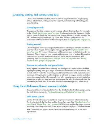 6: Introduction to Reporting



Grouping, sorting, and summarizing data
                    Once a basic report is created, you will want to organize the data by grouping
                    related information, sorting individual records, summarizing, subtotaling, and
                    grand totaling.

                    Grouping records
                    To organize the data, you may want to group related data together. For example,
                    in the “Quick start for new users” on page 39, after grouping the Customer List by
                    region, you will divide the list into regional groups. That way, a sales manager for
                    the California region could quickly locate the California group and focus
                    exclusively on the customers within that region. See “Grouping data” on page 140.

                    Sorting records
                    Crystal Reports allows you to specify the order in which you want the records on
                    your report displayed. For example, after grouping in the “Quick start for new
                    users” on page 39, you sort the records within each region in alphabetic order by
                    Customer Name. Many of your reports will use some type of sorting. Depending
                    on the report, you will sort the records in a list or sort in conjunction with
                    grouping. See “Sorting single and multiple fields” on page 139, and “Sorting
                    records within groups” on page 144.

                    Summaries, subtotals, and grand totals
                    Many reports use some sort of totaling. For example, in a North American sales
                    report grouped by state, you might want to calculate the total dollar amount sold
                    in each state. You do this by creating a subtotal on the sales field. Summaries are
                    also used at the group level, allowing you to calculate averages, counts, and other
                    group (aggregate) values. For example, in a sales report you may want to calculate
                    an average of sales per state (average summary on the sales field) and calculate the
                    number of products sold in the state (distinct count of the product name field).

Using the drill-down option on summarized data
                    You can drill down on your data, to show the data behind individual groups, using
                    the Drill-down cursor. See “Sorting, Grouping, and Totaling” on page 137.

                    Drill-down cursor
                    Crystal Reports allows you to drill down on group or summary information in the
                    Preview tab in both the Standard and the Group Tree view (See “Standard view” on
                    page 86 and “Group Tree view” on page 86). When you position the cursor over any
                    summary value that you can drill down on, the program displays a Drill-down cursor.
                    Tip: Group headers appear on the Drill-down tab just as they do in the main
                    report itself.



Crystal Reports User’s Guide                                                                            99
 