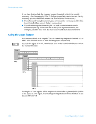 Creating a new report



                    If you then double-click, the program reveals the details behind that specific
                    summary value. For example, if the Drill-down cursor becomes active over the city
                    summary, you can double-click to see the details behind that summary.
                    I If you have only a single summary, you can look at the summary or at the data
                        from the individual records that are summarized.
                    I If you have multiple summaries, you can look at the summaries behind
                        summaries (the city summaries that make up the region summaries, for
                        example), or at the data from the individual records that are summarized.


Using the zoom feature
                    You can easily zoom in on a report. You can choose any magnification from 25% to
                    400%. This feature is active in both the Design and Preview tabs.
                    To zoom the report in or out, set the zoom level in the Zoom Control box found on
                    the Standard toolbar.




        25%




                        50%




                                 100%

                    It is helpful to view reports at low magnifications in order to get an overall picture
                    of the layout of your report. Views at higher magnifications focus attention on the
                    details of the report.




100                                                                             Crystal Reports User’s Guide
 