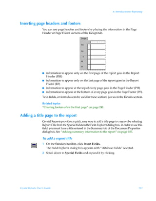 6: Introduction to Reporting



Inserting page headers and footers
                    You can use page headers and footers by placing the information in the Page
                    Header or Page Footer sections of the Design tab.




                    I   information to appear only on the first page of the report goes in the Report
                        Header (RH)
                    I   information to appear only on the last page of the report goes in the Report
                        Footer (RF)
                    I   information to appear at the top of every page goes in the Page Header (PH)
                    I   information to appear at the bottom of every page goes in the Page Footer (PF).
                    Text, fields, or formulas can be used in these sections just as in the Details section.

                    Related topics
                    “Creating footers after the first page” on page 241.


Adding a title page to the report
                    Crystal Reports provides a quick, easy way to add a title page to a report by selecting
                    Report Title from the Special Fields in the Field Explorer dialog box. In order to use this
                    field, you must have a title entered in the Summary tab of the Document Properties
                    dialog box. See “Adding summary information to the report” on page 103.

                    To add a report title
                    1 On the Standard toolbar, click Insert Fields.
                      The Field Explorer dialog box appears with “Database Fields” selected.
                    2 Scroll down to Special Fields and expand it by clicking.




Crystal Reports User’s Guide                                                                                101
 