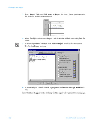 Creating a new report



                    3 Select Report Title, and click Insert to Report. An object frame appears when
                      the cursor is moved over the report.




                    4 Move the object frame to the Report Header section and click once to place the
                      frame.
                    5 With the report title selected, click Section Expert on the Standard toolbar.
                      The Section Expert appears.




                    6 With the Report Header section highlighted, select the New Page After check
                      box.
                    Now the title will appear on the first page and the report will begin on the second page.




102                                                                              Crystal Reports User’s Guide
 