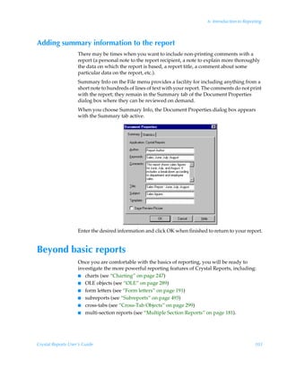 6: Introduction to Reporting



Adding summary information to the report
                    There may be times when you want to include non-printing comments with a
                    report (a personal note to the report recipient, a note to explain more thoroughly
                    the data on which the report is based, a report title, a comment about some
                    particular data on the report, etc.).
                    Summary Info on the File menu provides a facility for including anything from a
                    short note to hundreds of lines of text with your report. The comments do not print
                    with the report; they remain in the Summary tab of the Document Properties
                    dialog box where they can be reviewed on demand.
                    When you choose Summary Info, the Document Properties dialog box appears
                    with the Summary tab active.




                    Enter the desired information and click OK when finished to return to your report.


Beyond basic reports
                    Once you are comfortable with the basics of reporting, you will be ready to
                    investigate the more powerful reporting features of Crystal Reports, including:
                    I charts (see “Charting” on page 247)
                    I OLE objects (see “OLE” on page 289)
                    I form letters (see “Form letters” on page 191)
                    I subreports (see “Subreports” on page 493)
                    I cross-tabs (see “Cross-Tab Objects” on page 299)
                    I multi-section reports (see “Multiple Section Reports” on page 181).




Crystal Reports User’s Guide                                                                          103
 