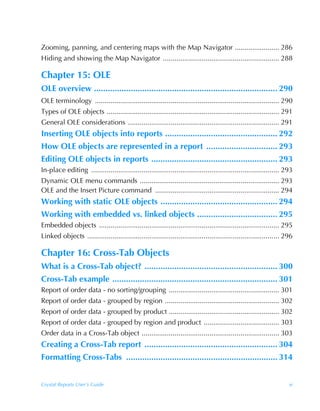Zooming, panning, and centering maps with the Map Navigator ....................... 286
Hiding and showing the Map Navigator ............................................................ 288

Chapter 15: OLE
OLE overview ................................................................................ 290
OLE terminology ............................................................................................... 290
Types of OLE objects ......................................................................................... 291
General OLE considerations .............................................................................. 291
Inserting OLE objects into reports ................................................. 292
How OLE objects are represented in a report ............................... 293
Editing OLE objects in reports ....................................................... 293
In-place editing ................................................................................................. 293
Dynamic OLE menu commands ........................................................................ 293
OLE and the Insert Picture command ................................................................ 294
Working with static OLE objects ................................................... 294
Working with embedded vs. linked objects ................................... 295
Embedded objects ............................................................................................. 295
Linked objects ................................................................................................... 296

Chapter 16: Cross-Tab Objects
What is a Cross-Tab object? .......................................................... 300
Cross-Tab example ........................................................................ 301
Report of order data - no sorting/grouping ......................................................... 301
Report of order data - grouped by region ........................................................... 302
Report of order data - grouped by product ......................................................... 302
Report of order data - grouped by region and product ....................................... 303
Order data in a Cross-Tab object ....................................................................... 303
Creating a Cross-Tab report .......................................................... 304
Formatting Cross-Tabs .................................................................. 314


Crystal Reports User’s Guide                                                                                        xi
 