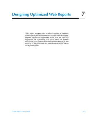 Designing Optimized Web Reports                                                   7


                    This chapter suggests ways to enhance reports so they take
                    advantage of performance enhancements made to Crystal
                    Reports. While the suggestions made here are especially
                    important for optimizing the performance of reports
                    distributed over the thin-wire environment of the Web, the
                    majority of the guidelines and procedures are applicable to
                    all of your reports.




Crystal Reports User’s Guide                                                      105
 