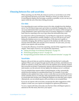 7: Designing Optimized Web Reports



Choosing between live and saved data
                    When reporting over the Web, the choice to use live or saved data is one of the
                    most important decisions you’ll make. Whichever choice you make, however,
                    Crystal Reports displays the first page as quickly as possible, so you can see your
                    report while the rest of the data is being processed.

                    Live data
                    Live reporting gives users real-time access to live data, straight from the database
                    server. Use live data to keep users up-to-date on constantly changing data, so they
                    can access information that’s accurate to the second. For instance, if the managers of
                    a large distribution center need to keep track of inventory shipped on a continual
                    basis, then live reporting is the way to give them the information they need.
                    In conjunction with Crystal Enterprise, Crystal Reports supports live reporting.
                    However, you should first consider whether or not you want all of your users
                    hitting the database server on a continual basis. If the data isn’t rapidly or
                    constantly changing, then all those requests to the database do little more than
                    increase network traffic and consume server resources. In such cases, you may
                    prefer to use reports with saved data.
                    To ensure the efficiency of real-time reporting, read all of the suggestions in this
                    chapter. These topics, however, are of particular importance:
                    I “Taking advantage of on-demand subreports” on page 111.
                    I “Performing grouping on server” on page 121.
                    I “Incorporating parameter fields into record selection formulas” on page 118.


                    Saved data
                    Reports with saved data are useful for dealing with data that isn’t continually
                    updated. When users navigate through reports with saved data, and drill down for
                    details on columns or charts, they don’t access the database server directly; instead,
                    they access the saved data. Consequently, reports with saved data not only minimize
                    data transfer over the network, but also lighten the database server’s workload.
                    You can schedule these reports within Crystal Enterprise, so they automatically
                    refresh from the database on a predetermined basis. For example, if your sales
                    database is only updated once a day, or once a week, then you can run the report on a
                    similar schedule and save it with data. Sales representatives then always have access
                    to current sales data, but they aren’t hitting the database every time they open a report.
                    Alternatively, you can refresh reports with saved data on an as-needed basis.
                    If you do use reports with saved data, incorporate the other suggestions in this
                    chapter to make sure your reports are designed for optimum performance.
                    To save a report with data, first make sure the Save Data with Report option is
                    selected on the File menu; then Save your report.



Crystal Reports User’s Guide                                                                              109
 