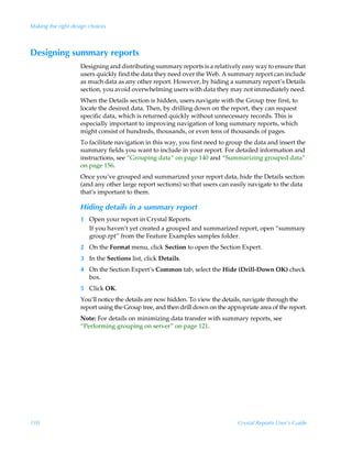 Making the right design choices



Designing summary reports
                    Designing and distributing summary reports is a relatively easy way to ensure that
                    users quickly find the data they need over the Web. A summary report can include
                    as much data as any other report. However, by hiding a summary report’s Details
                    section, you avoid overwhelming users with data they may not immediately need.
                    When the Details section is hidden, users navigate with the Group tree first, to
                    locate the desired data. Then, by drilling down on the report, they can request
                    specific data, which is returned quickly without unnecessary records. This is
                    especially important to improving navigation of long summary reports, which
                    might consist of hundreds, thousands, or even tens of thousands of pages.
                    To facilitate navigation in this way, you first need to group the data and insert the
                    summary fields you want to include in your report. For detailed information and
                    instructions, see “Grouping data” on page 140 and “Summarizing grouped data”
                    on page 156.
                    Once you’ve grouped and summarized your report data, hide the Details section
                    (and any other large report sections) so that users can easily navigate to the data
                    that’s important to them.

                    Hiding details in a summary report
                    1 Open your report in Crystal Reports.
                      If you haven’t yet created a grouped and summarized report, open “summary
                      group.rpt” from the Feature Examples samples folder.
                    2 On the Format menu, click Section to open the Section Expert.
                    3 In the Sections list, click Details.
                    4 On the Section Expert’s Common tab, select the Hide (Drill-Down OK) check
                      box.
                    5 Click OK.
                    You’ll notice the details are now hidden. To view the details, navigate through the
                    report using the Group tree, and then drill down on the appropriate area of the report.
                    Note: For details on minimizing data transfer with summary reports, see
                    “Performing grouping on server” on page 121.




110                                                                             Crystal Reports User’s Guide
 