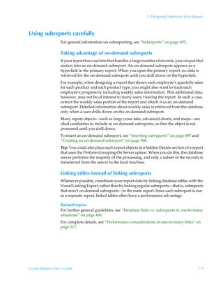 7: Designing Optimized Web Reports



Using subreports carefully
                    For general information on subreporting, see “Subreports” on page 493.

                    Taking advantage of on-demand subreports
                    If your report has a section that handles a large number of records, you can put that
                    section into an on-demand subreport. An on-demand subreport appears as a
                    hyperlink in the primary report. When you open the primary report, no data is
                    retrieved for the on-demand subreport until you drill down on the hyperlink.
                    For example, when designing a report that shows each employee’s quarterly sales
                    for each product and each product type, you might also want to track each
                    employee’s progress by including weekly sales information. This additional data,
                    however, may not be of interest to many users viewing the report. In such a case,
                    extract the weekly sales portion of the report and attach it as an on-demand
                    subreport. Detailed information about weekly sales is retrieved from the database
                    only when a user drills down on the on-demand subreport.
                    Many report objects—such as large cross-tabs, advanced charts, and maps—are
                    ideal candidates to include in on-demand subreports, so that the object is not
                    processed until you drill down.
                    To insert an on-demand subreport, see “Inserting subreports” on page 497 and
                    “Creating an on-demand subreport” on page 506.
                    Tip: You could also place such report objects in a hidden Details section of a report
                    that uses the Perform Grouping On Server option. When you do this, the database
                    server performs the majority of the processing, and only a subset of the records is
                    transferred from the server to the local machine.

                    Linking tables instead of linking subreports
                    Whenever possible, coordinate your report data by linking database tables with the
                    Visual Linking Expert, rather than by linking regular subreports—that is, subreports
                    that aren’t on-demand subreports—to the main report. Since each subreport is run
                    as a separate report, linked tables often have a performance advantage.

                    Related topics
                    For further general guidelines, see “Database links vs. subreports in one-to-many
                    situations” on page 496.
                    For complete details, see “Performance considerations in one-to-many links” on
                    page 517.




Crystal Reports User’s Guide                                                                         111
 