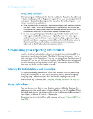 Streamlining your reporting environment



                    Using linked subreports
                    When a subreport is linked, Crystal Reports coordinates the data in the subreport
                    with the matching records in the primary report. If you need to use regular linked
                    subreports—that is, linked subreports that are not on-demand subreports—you
                    should consider these guidelines:
                    I If the additional data provided by a regular linked subreport is useful to relatively
                       few users, create a linked on-demand subreport instead. Users who need to see
                       the extra data click a hyperlink to view the subreport; users who don’t need to see
                       the extra data won’t have to download it from the database server.
                    I In some cases, placing regular linked subreports in the Details section of a
                       main report may hinder performance—especially when your main report
                       contains many records. (This is because you’re creating a separate subreport
                       for each record, and a separate query must be run for each database record in
                       the main report.) As an alternative, consider using linked on-demand
                       subreports in the Details section of your main report.


Streamlining your reporting environment
                    Another step to ensuring that report users receive their information quickly is to
                    assess your reporting environment. What kind of database do you use? How is
                    data organized within the database? How are you connecting to the data you need
                    to report off? How are you linking your database tables? By taking these important
                    considerations into account, you can significantly minimize the amount of data
                    that must physically travel across the network.


Selecting the fastest database and connection
                    To improve reporting performance, utilize your database to its full potential by
                    having it do the majority of your report processing. Ideally, Structured Query
                    Language (SQL) databases are the most efficient for carrying out this task.
                    For details on SQL databases, see “Using SQL and SQL databases” on page 535.


Using table indexes
                    You can also improve the way your data is organized within the database. For
                    optimum processing speed, report off indexed fields on your SQL database. Using
                    table indexes is an easy way to increase the speed of data access and to reduce the
                    time it takes for Crystal Reports to evaluate data.
                    For a complete description of how table indexing works, see “Indexed tables” on
                    page 514.




112                                                                             Crystal Reports User’s Guide
 