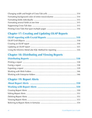 Changing width and height of Cross-Tab cells ................................................... 314
Formatting background color of entire rows/columns ........................................ 314
Formatting fields individually ............................................................................ 315
Formatting several fields at one time ................................................................. 315
Suppressing Cross-Tab data ............................................................................... 315
Printing Cross-Tabs that span multiple pages ..................................................... 316

Chapter 17: Creating and Updating OLAP Reports
OLAP reporting with Crystal Reports ............................................ 318
OLAP Grid Objects ........................................................................................... 318
Creating an OLAP report ................................................................................... 318
Updating an OLAP report .................................................................................. 325
Using the Informix MetaCube SQL Method for reporting ................................... 326

Chapter 18: Distributing and Viewing Reports
Distributing Reports ...................................................................... 338
Printing a report ................................................................................................ 338
Faxing a report .................................................................................................. 338
Exporting a report .............................................................................................. 339
Working with Web Folders ................................................................................ 346
Working with Enterprise folders ......................................................................... 346

Chapter 19: Report Alerts
About Report Alerts ..................................................................... 350
Working with Report Alerts .......................................................... 350
Creating Report Alerts ....................................................................................... 350
Editing Report Alerts .......................................................................................... 353
Deleting Report Alerts ....................................................................................... 353
Viewing Report Alerts ........................................................................................ 353
Referring to Report Alerts in formulas ................................................................ 354


xii                                                                                     Crystal Reports User’s Guide
 