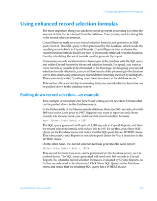 7: Designing Optimized Web Reports




Using enhanced record selection formulas
                    The most important thing you can do to speed up report processing is to limit the
                    amount of data that is returned from the database. Your primary tool for doing this
                    is the record selection formula.
                    Crystal Reports analyzes your record selection formula and generates an SQL
                    query from it. This SQL query is then processed by the database, which sends the
                    resulting records back to Crystal Reports. Crystal Reports then evaluates the
                    record selection formula locally for each of the records retrieved from the database,
                    thereby calculating the set of records used to generate the report.
                    Unnecessary records are eliminated at two stages: at the database with the SQL query
                    and within Crystal Reports by the record selection formula. For speed, you want as
                    many records as possible to be eliminated in the first stage. By designing your record
                    selection formula effectively, you can off-load much of the processing to the database
                    server, thus eliminating unnecessary records before returning them to Crystal Reports.
                    This is commonly called “pushing record selection down to the database server.”
                    This section offers several tips to ensuring that your record selection formulas can
                    be pushed down to the database server.


Pushing down record selection—an example
                    This example demonstrates the benefits of writing record selection formulas that
                    can be pushed down to the database server.
                    In the Orders table of the Xtreme sample database, there are 2,001 records, of which
                    169 have order dates prior to 1997. Suppose you want to report on only those
                    records. On the one hand, you could use this record selection formula:
                    `rh…Ã”P…qr…†P…qr…Ã9h‡r–Ã1Ã ((
                    The SQL query generated will send all 2,001 records to Crystal Reports, and then
                    the record selection formula will reduce this to 169. To see this, click Show SQL
                    Query on the Database menu and notice that the SQL query has no WHERE clause.
                    This is because Crystal Reports is not able to push down the Year ( ) function in the
                    WHERE clause.
                    On the other hand, this record selection formula generates the same report:
                    ”P…qr…†P…qr…Ã9h‡r–Ã1ÃÆEhÃ Ã ((Æ
                    This second formula, however, can be performed on the database server, so it is
                    pushed down. The SQL query generated will send only 169 records to Crystal
                    Reports. So, when the record selection formula is evaluated by Crystal Reports, no
                    further records need to be eliminated. Click Show SQL Query on the Database
                    menu and notice that the resulting SQL query has a WHERE clause.




Crystal Reports User’s Guide                                                                          115
 