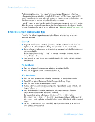 Using enhanced record selection formulas



                   As this example shows, your report’s processing speed improves when you
                   enhance your record selection formula. In this case, both formulas generate the
                   same report, but the second takes advantages of the power and optimizations that
                   the database server can use when handling its own data.
                   Note: If you are new to record selection formulas, you may prefer to begin with the
                   Select Expert or the sample record selection formula templates. For further details,
                   along with an introduction to record selection, see “Selecting records” on page 126.

Record selection performance tips
                   Consider the following performance-related items when setting up record
                   selection requests:

                   General
                   I   To push down record selection, you must select “Use Indexes or Server for
                       Speed” in the Report Options dialog box (available on the File menu).
                   I   In record selection formulas, avoid data type conversions on fields that are not
                       parameter fields.
                       For example, avoid using ToText( ) to convert a numeric database field to a
                       string database field.
                   I   You are able to push down some record selection formulas that use constant
                       expressions.

                   PC Databases
                   I   You can only push down record selection on indexed fields.
                   I   You can only push down AND clauses (not OR).

                   SQL Databases
                   I   You can push down record selection on indexed or non-indexed fields.
                   I   Your SQL server will respond faster if you use indexed fields.
                   I   You can push down AND and OR clauses.
                   I   Record selection formulas containing some types of embedded formulas can
                       be pushed down.
                   I   You should incorporate SQL Expression fields to push down formula
                       calculations necessary for the record selection.
                       For example, a record selection of ”5@‘‡rqrqQ…vprÃ3Ã – where
                       5@‘‡rqrqQ…vprÃ2ÃP…qr…†ÃÃRˆh‡v‡’ can’t be pushed down. However, if
                       5@‘‡rqrqQ…vpr is replaced with an SQL Expression field, then it will be pushed
                       down.
                   I   On the Database menu, click Show SQL Query to view the SQL that will be
                       sent to the database server.



116                                                                           Crystal Reports User’s Guide
 