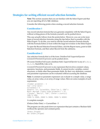 7: Designing Optimized Web Reports



Strategies for writing efficient record selection formulas
                    Note: This section assumes that you are familiar with the Select Expert and that
                    you are reporting off of a SQL database.
                    Consider the following points when creating a record selection formula:

                    Consideration 1
                    Any record selection formula that you generate completely with the Select Expert,
                    without writing pieces of the formula yourself, can be pushed down.
                    This case actually follows from the points below. However, you can write more
                    types of record selection formulas using the tips below than is possible with the
                    Select Expert. To do this, you need to edit the record selection formula directly
                    with the Formula Editor or from within the large text window in the Select Expert.
                    To open the Record Selection Formula Editor, click the Report menu, point to Edit
                    Selection Formula, and then select Record from the submenu.

                    Consideration 2
                    Any selection formula that is of the form: DataBaseField SupportedOperator
                    ConstantOrParameterExpression can be pushed down.
                    Of course DataBaseField is just a database field. SupportedOperator is any of =, , ,
                    =, , =, StartsWith, Like or In.
                    ConstantOrParameterExpression is any expression that involves constant values,
                    operators, functions, and parameter fields. It cannot involve variables, control
                    structures, or fields other than parameter fields. By their very definition, constant
                    and parameter expressions can be evaluated without accessing the database.
                    Note: A constant or parameter expression can evaluate to a simple value, a range
                    value, an array value, or an array of range values. Here are some examples of such
                    expressions:
                    ”4ˆ€ir…Ãƒh…h€r‡r…–ÃÃ
                    `rh…Ã”4…ˆÃqh‡r–
                    8ˆ……r‡9h‡rÃÃ$
                    9h‡r9vssÃÅ„ÅÃ8ˆ……r‡9h‡rÃ89h‡rÅEhÃ Ã ((%Å
                    H‚‡uÃHh‘v€ˆ€Ã”4qh‡rÃ…htrÃƒh…h€r‡r…–ÃÃ $
                    bÅ8hhqhÅÃÅHr‘vp‚ÅÃÅVT6ÅÃ”4r‡r…ÃhÃp‚ˆ‡…’–d
                     ÃU‚Ã$
                    b$ÃU‚Ã Ã!ÃU‚ÃÃ$ÃU‚Ã%d
                    A complete example:
                    {Orders.Order Date} = CurrentDate - 3
                    The program can also push down an expression that just contains a Boolean field
                    (without the operator and constant parts).
                    ”P…qr…†Tuvƒƒrq–
                    I‚‡Ã”P…qr…†Tuvƒƒrq–



Crystal Reports User’s Guide                                                                           117
 