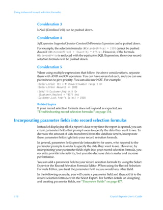 Using enhanced record selection formulas



                   Consideration 3
                   IsNull (DataBaseField) can be pushed down.

                   Consideration 4
                   SqlExpression SupportedOperator ConstantOrParameterExpression can be pushed down.
                   For example, the selection formula ”5@‘‡rqrqQ…vpr–Ã3Ã  cannot be pushed
                   down if ”5@‘‡rqrqQ…vpr–Ã2ÃRˆh‡v‡’ÃÃQ…vpr. However, if the formula
                   5@‘‡rqrqQ…vpr is replaced with the equivalent SQL Expression, then your record
                   selection formula will be pushed down.

                   Consideration 5
                   When using multiple expressions that follow the above considerations, separate
                   them with AND and OR operators. You can have several of each, and you can use
                   parentheses to give priority. You can also use NOT. For example:
                   ”P…qr…†P…qr…ÃD9–Ã1ÃHvv€ˆ€”4ˆ€ir…Ã…htr–ÃP…
                   ”P…qr…†P…qr…Ã6€‚ˆ‡–Ã32Ã 
                   D†Iˆyy”8ˆ†‡‚€r…Srtv‚–ÃP…Ã
                   Ã”8ˆ†‡‚€r…Srtv‚–Ã2ÃÅ78ÅÃ6q
                   ”8ˆ†‡‚€r…Gh†‡Ã`rh…†ÃThyr†–Ã3Ã!

                   Related topics
                   If your record selection formula does not respond as expected, see
                   “Troubleshooting record selection formulas” on page 134.


Incorporating parameter fields into record selection formulas
                   Instead of displaying all of a report’s data every time the report is opened, you can
                   create parameter fields that prompt users to specify the data they want to see. To
                   decrease the amount of data transferred from the database server, incorporate
                   these parameter fields right into your record selection formula.
                   In general, parameter fields provide interactivity for users, who respond to the
                   parameter prompts in order to specify the data they want to see. However, by
                   incorporating your parameter fields right into your record selection formula, you
                   not only provide interactivity, but you also decrease data transfer and increase
                   performance.
                   You can add a parameter field to your record selection formula by using the Select
                   Expert or the Record Selection Formula Editor. When using the Record Selection
                   Formula Editor, you treat the parameter field as you would any other field.
                   In the following example, you will create a parameter field and then add it to the
                   record selection formula with the Select Expert. For further details on designing
                   and creating parameter fields, see “Parameter Fields” on page 477.




118                                                                           Crystal Reports User’s Guide
 