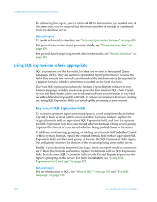 Using enhanced record selection formulas



                   By enhancing this report, you’ve retrieved all the information you needed and, at
                   the same time, you’ve ensured that the fewest number of records is transferred
                   from the database server.

                   Related topics
                   To create enhanced parameters, see “Advanced parameter features” on page 485.
                   For general information about parameter fields, see “Parameter overview” on
                   page 478.
                   For general details regarding record selection formulas, see “Record Selection” on
                   page 125.


Using SQL expressions where appropriate
                   SQL expressions are like formulas, but they are written in Structured Query
                   Language (SQL). They are useful in optimizing report performance because the
                   tasks they execute are normally performed on the database server (as opposed to
                   a regular formula, which is sometimes executed on the local machine).
                   Don’t use SQL expressions exclusively, because Crystal Reports includes its own
                   formula language, which is much more powerful than standard SQL. Both Crystal
                   Syntax and Basic Syntax allow you to enhance and hone your formulas in ways that
                   are either difficult or impossible with SQL. In certain circumstances, however, creating
                   and using SQL Expression fields can speed up the processing of your reports.

                   Key uses of SQL Expression fields
                   To maintain optimum report processing speeds, avoid using formulas (whether
                   Crystal or Basic syntax) within record selection formulas. Instead, replace the
                   original formula with an equivalent SQL Expression field, and then incorporate
                   the SQL Expression field into your record selection formula. Doing so will greatly
                   improve the chances of your record selection being pushed down to the server.
                   In addition, avoid sorting, grouping, or totaling on a formula field (whether Crystal
                   or Basic syntax). Instead, replace the original formula field with an equivalent SQL
                   Expression field, and then sort, group, or total on the SQL Expression Field. Again,
                   this will greatly improve the chances of the processing being done on the server.
                   Finally, if your database supports Case Logic, and your report needs to summarize
                   an If-Then-Else formula calculation, replace the formula with an SQL Expression
                   field. In such cases, SQL Expression fields enable Crystal Reports to perform the
                   report’s grouping on the server. For more information, see “Using SQL
                   Expressions for Case Logic” on page 123.

                   Related topics
                   For an introduction to SQL, see “What is SQL?” on page 535 and “The SQL
                   language” on page 539.



120                                                                             Crystal Reports User’s Guide
 