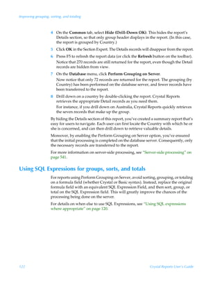 Improving grouping, sorting, and totaling



                     4 On the Common tab, select Hide (Drill-Down OK). This hides the report’s
                       Details section, so that only group header displays in the report. (In this case,
                       the report is grouped by Country.)
                     5 Click OK in the Section Expert. The Details records will disappear from the report.
                     6 Press F5 to refresh the report data (or click the Refresh button on the toolbar).
                       Notice that 270 records are still returned for the report, even though the Detail
                       records are hidden from view.
                     7 On the Database menu, click Perform Grouping on Server.
                       Now notice that only 72 records are returned for the report. The grouping (by
                       Country) has been performed on the database server, and fewer records have
                       been transferred to the report.
                     8 Drill down on a country by double-clicking the report. Crystal Reports
                       retrieves the appropriate Detail records as you need them.
                       For instance, if you drill down on Australia, Crystal Reports quickly retrieves
                       the seven records that make up the group.
                     By hiding the Details section of this report, you’ve created a summary report that’s
                     easy for users to navigate. Each user can first locate the Country with which he or
                     she is concerned, and can then drill down to retrieve valuable details.
                     Moreover, by enabling the Perform Grouping on Server option, you’ve ensured
                     that the initial processing is completed on the database server. Consequently, only
                     the necessary records are transferred to the report.
                     For more information on server-side processing, see “Server-side processing” on
                     page 541.


Using SQL Expressions for groups, sorts, and totals
                     For reports using Perform Grouping on Server, avoid sorting, grouping, or totaling
                     on a formula field (whether Crystal or Basic syntax). Instead, replace the original
                     formula field with an equivalent SQL Expression Field, and then sort, group, or
                     total on the SQL Expression field. This will greatly improve the chances of the
                     processing being done on the server.
                     For details on when else to use SQL Expressions, see “Using SQL expressions
                     where appropriate” on page 120.




122                                                                             Crystal Reports User’s Guide
 
