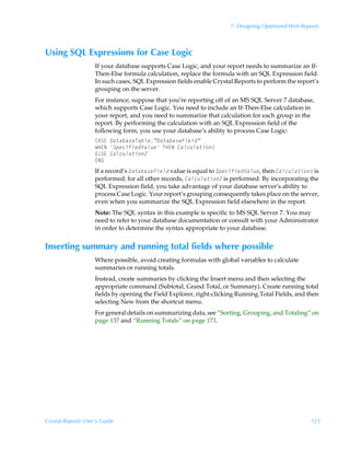7: Designing Optimized Web Reports



Using SQL Expressions for Case Logic
                    If your database supports Case Logic, and your report needs to summarize an If-
                    Then-Else formula calculation, replace the formula with an SQL Expression field.
                    In such cases, SQL Expression fields enable Crystal Reports to perform the report’s
                    grouping on the server.
                    For instance, suppose that you’re reporting off of an MS SQL Server 7 database,
                    which supports Case Logic. You need to include an If-Then-Else calculation in
                    your report, and you need to summarize that calculation for each group in the
                    report. By performing the calculation with an SQL Expression field of the
                    following form, you use your database’s ability to process Case Logic:
                    86T@Ã'DWDEDVH7DEOHµ'DWDEDVH)LHOGµ
                    XC@IÃ6SHFLILHG9DOXHÃUC@IÃDOFXODWLRQÃ
                    @GT@ÃDOFXODWLRQ
                    @I9
                    If a record’s 'DWDEDVH)LHOG value is equal to 6SHFLILHG9DOXH, then DOFXODWLRQ is
                    performed; for all other records, DOFXODWLRQ is performed. By incorporating the
                    SQL Expression field, you take advantage of your database server’s ability to
                    process Case Logic. Your report’s grouping consequently takes place on the server,
                    even when you summarize the SQL Expression field elsewhere in the report.
                    Note: The SQL syntax in this example is specific to MS SQL Server 7. You may
                    need to refer to your database documentation or consult with your Administrator
                    in order to determine the syntax appropriate to your database.


Inserting summary and running total fields where possible
                    Where possible, avoid creating formulas with global variables to calculate
                    summaries or running totals.
                    Instead, create summaries by clicking the Insert menu and then selecting the
                    appropriate command (Subtotal, Grand Total, or Summary). Create running total
                    fields by opening the Field Explorer, right-clicking Running Total Fields, and then
                    selecting New from the shortcut menu.
                    For general details on summarizing data, see “Sorting, Grouping, and Totaling” on
                    page 137 and “Running Totals” on page 171.




Crystal Reports User’s Guide                                                                        123
 