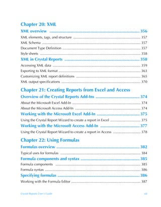 Chapter 20: XML
XML overview .............................................................................. 356
XML elements, tags, and structure ..................................................................... 357
XML Schema ..................................................................................................... 357
Document Type Definition ................................................................................ 357
Style sheets ....................................................................................................... 358
XML in Crystal Reports ................................................................. 358
Accessing XML data .......................................................................................... 359
Exporting to XML format .................................................................................... 363
Customizing XML report definitions .................................................................. 365
XML output specifications ................................................................................. 370

Chapter 21: Creating Reports from Excel and Access
Overview of the Crystal Reports Add-Ins ...................................... 374
About the Microsoft Excel Add-In ...................................................................... 374
About the Microsoft Access Add-In ................................................................... 374
Working with the Microsoft Excel Add-In ..................................... 375
Using the Crystal Report Wizard to create a report in Excel ............................... 375
Working with the Microsoft Access Add-In .................................. 377
Using the Crystal Report Wizard to create a report in Access ............................ 378

Chapter 22: Using Formulas
Formulas overview ........................................................................ 382
Typical uses for formulas .................................................................................. 384
Formula components and syntax ................................................... 385
Formula components ....................................................................................... 385
Formula syntax .................................................................................................. 386
Specifying formulas ....................................................................... 386
Working with the Formula Editor ....................................................................... 387


Crystal Reports User’s Guide                                                                                         xiii
 