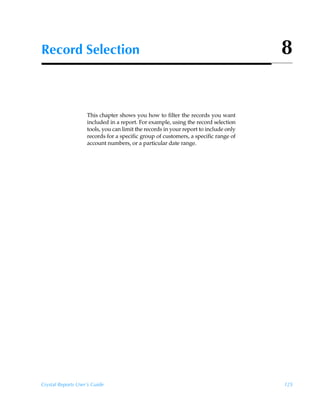 Record Selection                                                                      8


                    This chapter shows you how to filter the records you want
                    included in a report. For example, using the record selection
                    tools, you can limit the records in your report to include only
                    records for a specific group of customers, a specific range of
                    account numbers, or a particular date range.




Crystal Reports User’s Guide                                                          125
 