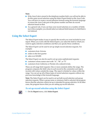 8: Record Selection



                    Note:
                    I If the Area Code is stored in the telephone number field, you will not be able to
                      do this same record selection using the Select Expert based on the Area Code.
                      You will have to create a record selection formula using the formula language
                      to extract the Area Code part of the phone number and then do record
                      selection based on that.
                    I As a general rule, if you can base your record selection on a number of fields
                      (as in this example), you should select an indexed field instead of a field that is
                      not indexed.


Using the Select Expert
                    The Select Expert makes it easy to specify the records you want included in your
                    report. When you work with the Select Expert, you select the field to which you
                    want to apply selection conditions and then you specify those conditions.
                    The Select Expert can be used to set up simple record selection requests. For
                    example:
                    I customers from Arizona
                    I orders in the first quarter
                    I sales over $10,000.

                    The Select Expert can also be used to set up some sophisticated requests:
                    I customers whose names start with “A”, “M”, or “S”
                    I customers from California or Florida who ordered in July.

                    These are all range limit requests. One or more constants define the range. The
                    program compares the field value in each record to the constant(s) and rejects
                    records with values outside the range. The report is limited to values within the
                    range. You can set up all of these types of record selection requests without any
                    previous knowledge of the formula language.
                    Note: The Select Expert can be used to set up both record selection and group
                    selection requests. When a group name or summary field is selected, the program
                    knows that the selection criteria set up is intended for group selection. In all other
                    cases, the program knows that you are setting up record selection.

                    To set up record selection using the Select Expert
                    1 On the Report menu, click Select Expert.




Crystal Reports User’s Guide                                                                           127
 