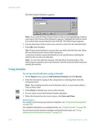 Selecting records



                       The Select Expert dialog box appears.




                       Note: If you click the Select Expert button without first highlighting a field in
                       your report, the Choose Field dialog box appears. Highlight the field on which
                       you want to base record selection and click OK. The Select Expert appears.
                    2 Use the drop-down lists to enter your selection criteria for the indicated field.
                    3 Click OK when finished.
                       Tip: To base record selection on more than one field, click the New tab. Select
                       the next field from the Choose Field dialog box.
                       A selection formula is generated based on your specifications, limiting the
                       report to the records you indicated.
                       Note: To view the selection formula, click the Show Formula button. The
                       Select Expert expands to show the formula. Click the Formula Editor button to
                       modify the formula.

Using formulas
                    To set up record selection using a formula
                    1 On the Report menu, point to Edit Selection Formula and click Record.
                    2 Enter the formula by typing in the components or selecting them from the
                      component trees.
                       Note: The resulting formula must be Boolean; that is, it must return either a
                       True or False value.
                    3 Click Check to identify any errors in the formula.
                    4 Fix any syntax errors the Formula Checker identifies.
                    5 When the formula has the correct syntax, click Save and Close.

                    Related topics
                    For sample record and group selection templates, see “Using formula templates”
                    on page 130.
                    For complete instructions on creating formulas, see “Using Formulas” on page 381.
                    For advanced record selection strategies and performance tips, see “Using
                    enhanced record selection formulas” on page 115.



128                                                                           Crystal Reports User’s Guide
 