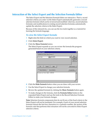 8: Record Selection



Interaction of the Select Expert and the Selection Formula Editor
                    The Select Expert and the Selection Formula Editor are interactive. That is, record
                    selection criteria you enter via the Select Expert automatically generates a record
                    selection formula which can be reviewed and modified. Likewise, record selection
                    formulas and modifications to existing record selection formulas automatically
                    update the selection criteria in the Select Expert.
                    Because of this interactivity, you can use the two tools together as a tutorial for
                    learning the formula language.

                    To view the Select Expert formula
                    1 Right-click the field on which you want to view record selection.
                    2 Click Select Expert.
                    3 Click the Show Formula button.
                      The Select Expert expands so you can review the formula the program
                      generated based on your selection criteria.




                    4 Click the Hide Formula button when you are done with your review.
                    5 Use the Select Expert to change your selection formula.
                    6 Review the updated formula by clicking the Show Formula button again.
                    7 To make changes to the formula, click the Formula Editor button in the
                      expanded Select Expert and use the tools in the Record Selection Formula
                      Editor to make your formula changes.
                    Note: Selection formula components that do not fit any of the fixed criteria in the
                    Select Expert will not be translated. For example, if part of your record selection
                    formula extracts the last four characters in a customer number, the section of the
                    formula code that performs that extraction will not be converted to Select Expert
                    selection criteria.



Crystal Reports User’s Guide                                                                           129
 