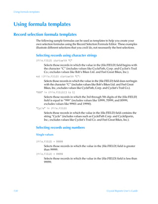 Using formula templates




Using formula templates
Record selection formula templates
                   The following sample formulas can be used as templates to help you create your
                   own selection formulas using the Record Selection Formula Editor. These examples
                   illustrate different selections that you could do, not necessarily the best selections.

                   Selecting records using character strings
                   ”svyrAD@G9–Ã†‡h…‡†v‡uÃ´8µ
                          Selects those records in which the value in the {file.FIELD} field begins with
                          the character “C” (includes values like CyclePath, Corp. and Cyclist’s Trail
                          Co.; excludes values like Bob’s Bikes Ltd. and Feel Great Bikes, Inc.).
                   ‚‡Ã”svyrAD@G9–Ã†‡h…‡†v‡uÃ´8µ
                          Selects those records in which the value in the {file.FIELD} field does not begin
                          with the character “C” (includes values like Bob’s Bikes Ltd. and Feel Great
                          Bikes, Inc.; excludes values like CyclePath, Corp. and Cyclist’s Trail Co.).
                   ´(((µÃvÃ”svyrAD@G9–bÃ‡‚Ã$d
                          Selects those records in which the 3rd through 5th digits of the {file.FIELD}
                          field is equal to “999” (includes values like 10999, 70999, and 00999;
                          excludes values like 99901 and 19990).
                   ´8’pyrµÃvÃ”svyrAD@G9–
                          Selects those records in which the value in the {file.FIELD} field contains the
                          string “Cycle” (includes values such as CyclePath Corp. and CycleSporin,
                          Inc.; excludes values like Cyclist’s Trail Co. and Feel Great Bikes, Inc.).

                   Selecting records using numbers
                   Single values

                   ”svyrAD@G9–Ã3Ã(((((
                          Selects those records in which the value in the {file.FIELD} field is greater
                          than 99999.
                   ”svyrAD@G9–Ã1Ã(((((
                          Selects those records in which the value in the {file.FIELD} field is less than
                          99999.




130                                                                             Crystal Reports User’s Guide
 