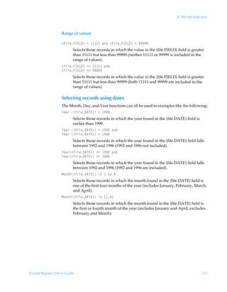 8: Record Selection



                    Range of values

                    ”svyrAD@G9–Ã3Ã       ÃhqÃ”svyrAD@G9–Ã1Ã(((((
                           Selects those records in which the value in the {file.FIELD} field is greater
                           than 11111 but less than 99999 (neither 11111 or 99999 is included in the
                           range of values).
                    ”svyrAD@G9–Ã32Ã     Ãhq
                    ”svyrAD@G9–Ã12Ã(((((
                           Selects those records in which the value in the {file.FIELD} field is greater
                           than 11111 but less than 99999 (both 11111 and 99999 are included in the
                           range of values).

                    Selecting records using dates
                    The Month, Day, and Year functions can all be used in examples like the following:
                    `rh…Ã”svyr96U@–Ã1Ã (((
                           Selects those records in which the year found in the {file.DATE} field is
                           earlier than 1999.
                    `rh…Ã”svyr96U@–Ã3Ã ((!Ãhq
                    `rh…Ã”svyr96U@–Ã1Ã ((%
                           Selects those records in which the year found in the {file.DATE} field falls
                           between 1992 and 1996 (1992 and 1996 not included).
                    `rh…”svyr96U@–Ã32Ã ((!Ãhq
                    `rh…”svyr96U@–Ã12Ã ((%
                           Selects those records in which the year found in the {file.DATE} field falls
                           between 1992 and 1996 (1992 and 1996 are included).
                    H‚‡u”svyr96U@–ÃvÃ Ã‡‚Ã#
                           Selects those records in which the month found in the {file.DATE} field is
                           one of the first four months of the year (includes January, February, March,
                           and April).
                    H‚‡u”svyr96U@–ÃvÃb #d
                           Selects those records in which the month found in the {file.DATE} field is
                           the first or fourth month of the year (includes January and April, excludes
                           February and March).




Crystal Reports User’s Guide                                                                           131
 