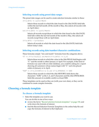 Using formula templates



                   Selecting records using preset data ranges
                   The preset date ranges can be used to create selection formulas similar to these:
                   ”svyr96U@–ÃvÃGh†‡AˆyyH‚‡u
                          Selects those records in which the date found in the {file.DATE} field falls
                          within the last full month. (If the month is May, this selects all records with
                          an April date.)
                   ‚‡”svyr96U@–ÃvÃGh†‡AˆyyH‚‡u
                          Selects all records except those in which the date found in the {file.DATE}
                          field falls within the last full month (if the month is May, this selects all
                          records except those with an April date).
                   ”svyr96U@–Ã1Ã8ˆ……r‡9h‡r
                          Selects all records in which the date found in the {file.DATE} field falls
                          before today’s date.

                   Selecting records using date/number/character combinations
                   These formulas simply “mix and match” formulas from the categories above.
                   ´8µÃvÃ”svyrAD@G9–b dÃhqÃH‚‡u”svyr96U@–ÃvÃb #d
                          Selects those records in which the value in the {file.FIELD} field begins with
                          “C” and the month is either January or April. For example, if this kind of
                          formula was used with an order database, you could be asking for a report
                          showing all customers whose names begin with “C” and who placed
                          orders in January or in April.
                   ´6PFµÃvÃ”svyrCDTUPS`–bÃ‡‚Ã$dÃhqÃ”svyrPQ@I8S@9–Ã32Ã$
                          Selects those records in which the {file.HISTORY} field shows the
                          characters “AOK” as the 3, 4, and 5 characters and the {file.OPENCRED}
                          field (the amount of available credit) is at least 5000.
                   These templates can be used as they are (with your own data), or they can be
                   combined to create complex formulas.


Choosing a formula template
                   To choose a formula template
                   1 Select the template you want to use.
                     You can do this in one of two ways:
                     I review the list in “Record selection formula templates” on page 130, and
                        write down the formula of interest
                     I find the Record Selection Formula Templates in the online help file and
                        copy the formula of interest to the Clipboard.




132                                                                            Crystal Reports User’s Guide
 