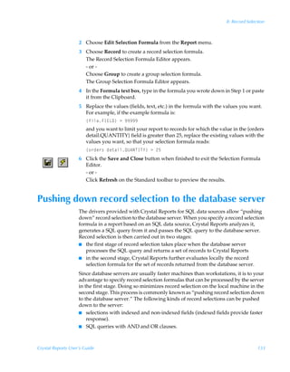 8: Record Selection



                    2 Choose Edit Selection Formula from the Report menu.
                    3 Choose Record to create a record selection formula.
                      The Record Selection Formula Editor appears.
                      - or -
                      Choose Group to create a group selection formula.
                      The Group Selection Formula Editor appears.
                    4 In the Formula text box, type in the formula you wrote down in Step 1 or paste
                      it from the Clipboard.
                    5 Replace the values (fields, text, etc.) in the formula with the values you want.
                      For example, if the example formula is:
                        ”svyrAD@G9–Ã3Ã(((((
                        and you want to limit your report to records for which the value in the {orders
                        detail.QUANTITY} field is greater than 25, replace the existing values with the
                        values you want, so that your selection formula reads:
                        ”‚…qr…†Ãqr‡hvyRV6IUDU`–Ã3Ã!$
                    6 Click the Save and Close button when finished to exit the Selection Formula
                      Editor.
                      - or -
                      Click Refresh on the Standard toolbar to preview the results.


Pushing down record selection to the database server
                    The drivers provided with Crystal Reports for SQL data sources allow “pushing
                    down” record selection to the database server. When you specify a record selection
                    formula in a report based on an SQL data source, Crystal Reports analyzes it,
                    generates a SQL query from it and passes the SQL query to the database server.
                    Record selection is then carried out in two stages:
                    I the first stage of record selection takes place when the database server
                       processes the SQL query and returns a set of records to Crystal Reports
                    I in the second stage, Crystal Reports further evaluates locally the record
                       selection formula for the set of records returned from the database server.
                    Since database servers are usually faster machines than workstations, it is to your
                    advantage to specify record selection formulas that can be processed by the server
                    in the first stage. Doing so minimizes record selection on the local machine in the
                    second stage. This process is commonly known as “pushing record selection down
                    to the database server.” The following kinds of record selections can be pushed
                    down to the server:
                    I selections with indexed and non-indexed fields (indexed fields provide faster
                        response).
                    I SQL queries with AND and OR clauses.




Crystal Reports User’s Guide                                                                         133
 