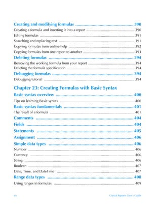 Creating and modifying formulas .................................................. 390
Creating a formula and inserting it into a report ................................................. 390
Editing formulas ................................................................................................ 391
Searching and replacing text ............................................................................. 391
Copying formulas from online help ................................................................... 392
Copying formulas from one report to another .................................................... 393
Deleting formulas ......................................................................... 394
Removing the working formula from your report ............................................... 394
Deleting the formula specification ..................................................................... 394
Debugging formulas ...................................................................... 394
Debugging tutorial ............................................................................................ 394

Chapter 23: Creating Formulas with Basic Syntax
Basic syntax overview ................................................................... 400
Tips on learning Basic syntax ............................................................................ 400
Basic syntax fundamentals ............................................................ 401
The result of a formula ...................................................................................... 401
Comments .................................................................................... 404
Fields ............................................................................................ 404
Statements ................................................................................... 405
Assignment ................................................................................... 406
Simple data types ......................................................................... 406
Number ............................................................................................................ 406
Currency .......................................................................................................... 406
String ................................................................................................................ 406
Boolean ............................................................................................................ 407
Date, Time, and DateTime ............................................................................... 407
Range data types .......................................................................... 408
Using ranges in formulas .................................................................................. 409


xiv                                                                                         Crystal Reports User’s Guide
 