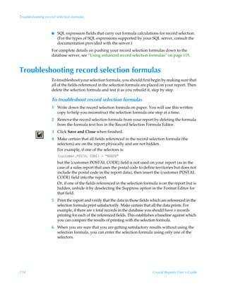 Troubleshooting record selection formulas



                    I   SQL expression fields that carry out formula calculations for record selection.
                        (For the types of SQL expressions supported by your SQL server, consult the
                        documentation provided with the server.)
                    For complete details on pushing your record selection formulas down to the
                    database server, see “Using enhanced record selection formulas” on page 115.


Troubleshooting record selection formulas
                    To troubleshoot your selection formula, you should first begin by making sure that
                    all of the fields referenced in the selection formula are placed on your report. Then
                    delete the selection formula and test it as you rebuild it, step by step.

                    To troubleshoot record selection formulas
                    1 Write down the record selection formula on paper. You will use this written
                      copy to help you reconstruct the selection formula one step at a time.
                    2 Remove the record selection formula from your report by deleting the formula
                      from the formula text box in the Record Selection Formula Editor.
                    3 Click Save and Close when finished.
                    4 Make certain that all fields referenced in the record selection formula (the
                      selectors) are on the report physically and are not hidden.
                      For example, if one of the selectors is:
                        ”pˆ†‡‚€r…QPTU6GÃ8P9@–Ã3Ã´'µ
                        but the {customer.POSTAL CODE} field is not used on your report (as in the
                        case of a sales report that uses the postal code to define territories but does not
                        include the postal code in the report data), then insert the {customer.POSTAL
                        CODE} field into the report.
                        Or, if one of the fields referenced in the selection formula is on the report but is
                        hidden, unhide it by deselecting the Suppress option in the Format Editor for
                        that field.
                    5 Print the report and verify that the data in those fields which are referenced in the
                      selection formula print satisfactorily. Make certain that all the data prints. For
                      example, if there are x total records in the database you should have x records
                      printing for each of the referenced fields. This establishes a baseline against which
                      you can compare the results of printing with the selection formula.
                    6 When you are sure that you are getting satisfactory results without using the
                      selection formula, you can enter the selection formula using only one of the
                      selectors.




134                                                                              Crystal Reports User’s Guide
 