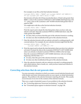 8: Record Selection



                        For example, to use this as the final selection formula:
                        ”pˆ†‡‚€r…QPTU6GÃ8P9@–Ã3Ã´'µÃhqÃ”pˆ†‡‚€r…8PIU68UÃG6TUÃI6H@–b dÃ2Ã
                        ´8µÃhqÃ”pˆ†‡‚€r…G6TUÃ`@6STÃT6G@T–Ã32Ã$
                        this formula will select all of those records that show a Postal code greater than
                        80000, a value in the {customer.CONTACT LAST NAME} field beginning with
                        “C”, and a value in the {customer.LAST YEAR'S SALES} field greater than or
                        equal to 5000.
                        You might start with this as the first test selection formula:
                        ”pˆ†‡‚€r…QPTU6GÃ8P9@–Ã3Ã´'µ
                        Print the report and evaluate the data that prints when you have only one
                        selector activated. Does the {customer.POSTAL CODE} field show only ZIP
                        codes greater than 80000?
                        I if it does, then you know that this part of the selection formula is working
                        I if it does not, then troubleshoot this part of the selection formula.

                    7 Once the selection formula with one selector activated is working properly, add
                      a second selector. For example, the new selection formula might look like this:
                        ”pˆ†‡‚€r…QPTU6GÃ8P9@–Ã3Ã´'µÃhqÃf
                             ”pˆ†‡‚€r…8PIU68UÃG6TUÃI6H@–b dÃ2Ã´8µ
                    8 Print the report and evaluate the data that prints when you have two selectors
                      activated. Evaluate the data in the {customer.CONTACT LAST NAME} field
                      (since you already evaluated {customer.POSTAL CODE} in the last step).
                      Does the {customer.CONTACT LAST NAME} field show only text strings
                      beginning with the letter “C”?
                      I if it does, then this part of the selection formula is working
                      I if it does not, then troubleshoot this part of the selection formula.

                    9 Once the selection formula with two selectors activated is working properly,
                      add a third selector, then a fourth, etc., until you have tested each selector in
                      the selection formula.


Correcting selections that do not generate data
                    You may encounter a situation in which you create a record selection formula and,
                    while header and footer information prints on your report, no detail information
                    appears. The problem is the selection formula is rejecting all records. This usually
                    occurs because of an error in the creation of the selection formula.
                    There are a couple of potential causes of your problem in the selection formula:
                    I See “Correcting uppercase/lowercase inconsistency” on page 136.
                    I See “Unwanted spaces appear in selection formula” on page 136.




Crystal Reports User’s Guide                                                                           135
 