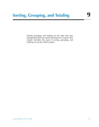 Sorting, Grouping, and Totaling                                                   9


                    Sorting, grouping, and totaling are the steps that turn
                    disorganized data into useful information on a report. This
                    chapter describes the types of sorting, grouping, and
                    totaling you can do within a report.




Crystal Reports User’s Guide                                                      137
 