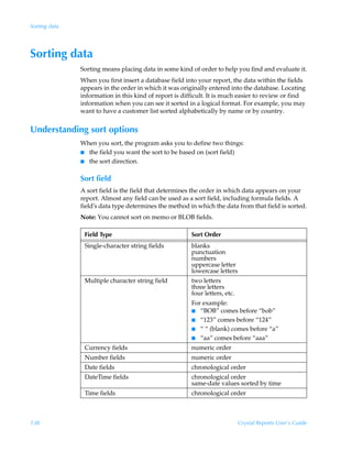 Sorting data




Sorting data
               Sorting means placing data in some kind of order to help you find and evaluate it.
               When you first insert a database field into your report, the data within the fields
               appears in the order in which it was originally entered into the database. Locating
               information in this kind of report is difficult. It is much easier to review or find
               information when you can see it sorted in a logical format. For example, you may
               want to have a customer list sorted alphabetically by name or by country.


Understanding sort options
               When you sort, the program asks you to define two things:
               I the field you want the sort to be based on (sort field)
               I the sort direction.


               Sort field
               A sort field is the field that determines the order in which data appears on your
               report. Almost any field can be used as a sort field, including formula fields. A
               field’s data type determines the method in which the data from that field is sorted.
               Note: You cannot sort on memo or BLOB fields.

                Field Type                              Sort Order
                Single-character string fields          blanks
                                                        punctuation
                                                        numbers
                                                        uppercase letter
                                                        lowercase letters
                Multiple character string field         two letters
                                                        three letters
                                                        four letters, etc.
                                                        For example:
                                                        I  “BOB” comes before “bob”
                                                        I “123” comes before “124”
                                                        I “ “ (blank) comes before “a”
                                                        I “aa” comes before “aaa”

                Currency fields                         numeric order
                Number fields                           numeric order
                Date fields                             chronological order
                DateTime fields                         chronological order
                                                        same-date values sorted by time
                Time fields                             chronological order



138                                                                          Crystal Reports User’s Guide
 