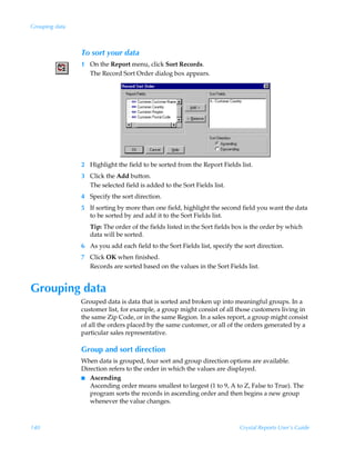 Grouping data



                To sort your data
                1 On the Report menu, click Sort Records.
                  The Record Sort Order dialog box appears.




                2 Highlight the field to be sorted from the Report Fields list.
                3 Click the Add button.
                  The selected field is added to the Sort Fields list.
                4 Specify the sort direction.
                5 If sorting by more than one field, highlight the second field you want the data
                  to be sorted by and add it to the Sort Fields list.
                   Tip: The order of the fields listed in the Sort fields box is the order by which
                   data will be sorted.
                6 As you add each field to the Sort Fields list, specify the sort direction.
                7 Click OK when finished.
                  Records are sorted based on the values in the Sort Fields list.


Grouping data
                Grouped data is data that is sorted and broken up into meaningful groups. In a
                customer list, for example, a group might consist of all those customers living in
                the same Zip Code, or in the same Region. In a sales report, a group might consist
                of all the orders placed by the same customer, or all of the orders generated by a
                particular sales representative.

                Group and sort direction
                When data is grouped, four sort and group direction options are available.
                Direction refers to the order in which the values are displayed.
                I Ascending
                   Ascending order means smallest to largest (1 to 9, A to Z, False to True). The
                   program sorts the records in ascending order and then begins a new group
                   whenever the value changes.



140                                                                        Crystal Reports User’s Guide
 